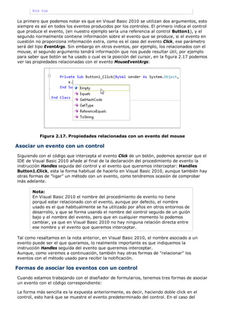End Sub
Lo primero que podemos notar es que en Visual Basic 2010 se utilizan dos argumentos, esto
siempre es así en todos los eventos producidos por los controles. El primero indica el control
que produce el evento, (en nuestro ejemplo sería una referencia al control Button1), y el
segundo normalmente contiene información sobre el evento que se produce, si el evento en
cuestión no proporciona información extra, como es el caso del evento Click, ese parámetro
será del tipo EventArgs. Sin embargo en otros eventos, por ejemplo, los relacionados con el
mouse, el segundo argumento tendrá información que nos puede resultar útil, por ejemplo
para saber que botón se ha usado o cual es la posición del cursor, en la figura 2.17 podemos
ver las propiedades relacionadas con el evento MouseEventArgs:
Figura 2.17. Propiedades relacionadas con un evento del mouse
Asociar un evento con un control
Siguiendo con el código que intercepta el evento Click de un botón, podemos apreciar que el
IDE de Visual Basic 2010 añade al final de la declaración del procedimiento de evento la
instrucción Handles seguida del control y el evento que queremos interceptar: Handles
Button1.Click, esta la forma habitual de hacerlo en Visual Basic 2010, aunque también hay
otras formas de "ligar" un método con un evento, como tendremos ocasión de comprobar
más adelante.
Nota:
En Visual Basic 2010 el nombre del procedimiento de evento no tiene
porqué estar relacionado con el evento, aunque por defecto, el nombre
usado es el que habitualmente se ha utilizado por años en otros entornos de
desarrollo, y que se forma usando el nombre del control seguido de un guión
bajo y el nombre del evento, pero que en cualquier momento lo podemos
cambiar, ya que en Visual Basic 2010 no hay ninguna relación directa entre
ese nombre y el evento que queremos interceptar.
Tal como resaltamos en la nota anterior, en Visual Basic 2010, el nombre asociado a un
evento puede ser el que queramos, lo realmente importante es que indiquemos la
instrucción Handles seguida del evento que queremos interceptar.
Aunque, como veremos a continuación, también hay otras formas de "relacionar" los
eventos con el método usado para recibir la notificación.
Formas de asociar los eventos con un control
Cuando estamos trabajando con el diseñador de formularios, tenemos tres formas de asociar
un evento con el código correspondiente:
La forma más sencilla es la expuesta anteriormente, es decir, haciendo doble click en el
control, esto hará que se muestre el evento predeterminado del control. En el caso del
 