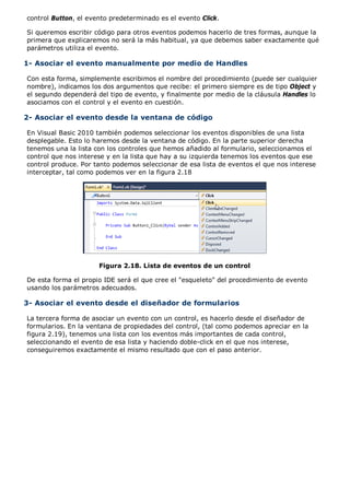 control Button, el evento predeterminado es el evento Click.
Si queremos escribir código para otros eventos podemos hacerlo de tres formas, aunque la
primera que explicaremos no será la más habitual, ya que debemos saber exactamente qué
parámetros utiliza el evento.
1- Asociar el evento manualmente por medio de Handles
Con esta forma, simplemente escribimos el nombre del procedimiento (puede ser cualquier
nombre), indicamos los dos argumentos que recibe: el primero siempre es de tipo Object y
el segundo dependerá del tipo de evento, y finalmente por medio de la cláusula Handles lo
asociamos con el control y el evento en cuestión.
2- Asociar el evento desde la ventana de código
En Visual Basic 2010 también podemos seleccionar los eventos disponibles de una lista
desplegable. Esto lo haremos desde la ventana de código. En la parte superior derecha
tenemos una la lista con los controles que hemos añadido al formulario, seleccionamos el
control que nos interese y en la lista que hay a su izquierda tenemos los eventos que ese
control produce. Por tanto podemos seleccionar de esa lista de eventos el que nos interese
interceptar, tal como podemos ver en la figura 2.18
Figura 2.18. Lista de eventos de un control
De esta forma el propio IDE será el que cree el "esqueleto" del procedimiento de evento
usando los parámetros adecuados.
3- Asociar el evento desde el diseñador de formularios
La tercera forma de asociar un evento con un control, es hacerlo desde el diseñador de
formularios. En la ventana de propiedades del control, (tal como podemos apreciar en la
figura 2.19), tenemos una lista con los eventos más importantes de cada control,
seleccionando el evento de esa lista y haciendo doble-click en el que nos interese,
conseguiremos exactamente el mismo resultado que con el paso anterior.
 