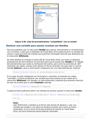 Figura 2.20. Lista de procedimientos "compatibles" con un evento
Declarar una variable para asociar eventos con Handles
Para que podamos usar la instrucción Handles para asociar manualmente un procedimiento
con un evento, o para que el diseñador de Visual Basic 2010 pueda hacerlo, la variable del
control o clase que tiene los eventos que queremos interceptar tenemos que declararla con
la instrucción WithEvents.
De estos detalles se encarga el propio IDE de Visual Basic 2010, por tanto no debemos
preocuparnos de cómo declarar los controles para que se pueda usar Handles en el método
del procedimiento que recibe la notificación del evento, pero como los controles de .NET
realmente son clases, veamos cómo declara el VB los controles, (en este caso un control
llamado Button1), para a continuación compararlo con una clase definida por nosotros.
Friend WithEvents Button1 As System.Windows.Forms.Button
Si en lugar de estar trabajando con formularios y controles, lo hacemos con clases
"normales", la forma de declarar una variable que tiene eventos es por medio de la
instrucción WithEvents. Por ejemplo, en esta declaración indicamos que tenemos intención
de usar los eventos que la clase Empleado exponga:
Private WithEvents unEmpleado As Empleado
Y posteriormente podremos definir los métodos de eventos usando la instrucción Handles:
Private Sub unEmpleado_DatosCambiados() Handles unEmpleado.DatosCambiados
End Sub
Nota:
Usar WithEvents y Handles es la forma más sencilla de declarar y usar una
variable que accede a una clase que produce eventos, pero como ya hemos
comentado, no es la única forma que tenemos de hacerlo en Visual Basic
2010, tal como tendremos oportunidad de comprobar.
 