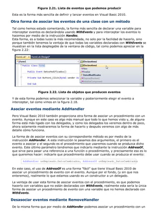 Figura 2.21. Lista de eventos que podemos producir
Esta es la forma más sencilla de definir y lanzar eventos en Visual Basic 2010.
Otra forma de asociar los eventos de una clase con un método
Tal como hemos estado comentando, la forma más sencilla de declarar una variable para
interceptar eventos es declarándola usando WithEvents y para interceptar los eventos lo
hacemos por medio de la instrucción Handles.
Esta forma, es a todas luces la más recomendada, no solo por la facilidad de hacerlo, sino
porque también tenemos la ventaja de que todas las variables declaradas con WithEvents se
muestran en la lista desplegable de la ventana de código, tal como podemos apreciar en la
figura 2.22:
Figura 2.22. Lista de objetos que producen eventos
Y de esta forma podemos seleccionar la variable y posteriormente elegir el evento a
interceptar, tal como vimos en la figura 2.18.
Asociar eventos mediante AddHandler
Pero Visual Basic 2010 también proporciona otra forma de asociar un procedimiento con un
evento. Aunque en este caso es algo más manual que todo lo que hemos visto y, de alguna
forma está más ligado con los delegados, y como los delegados los veremos dentro de poco,
ahora solamente mostraremos la forma de hacerlo y después veremos con algo de más
detalle cómo funciona.
La forma de de asociar eventos con su correspondiente método es por medio de la
instrucción AddHandler. A esta instrucción le pasamos dos argumentos, el primero es el
evento a asociar y el segundo es el procedimiento que usaremos cuando se produzca dicho
evento. Este último parámetro tendremos que indicarlo mediante la instrucción AddressOf,
que sirve para pasar una referencia a una función o procedimiento, y precisamente eso es lo
que queremos hacer: indicarle que procedimiento debe usar cuando se produzca el evento:
AddHandler unEmpleado.DatosCambiados, AddressOf unEmpleado_DatosCambiados
En este caso, el uso de AddressOf es una forma "fácil" que tiene Visual Basic 2010 de
asociar un procedimiento de evento con el evento. Aunque por el fondo, (y sin que nos
enteremos), realmente lo que estamos usando es un constructor a un delegado.
La ventaja de usar esta forma de asociar eventos con el procedimiento, es que podemos
hacerlo con variables que no están declaradas con WithEvents, realmente esta sería la única
forma de asociar un procedimiento de evento con una variable que no hemos declarado con
WithEvents.
Desasociar eventos mediante RemoveHandler
De la misma forma que por medio de AddHandler podemos asociar un procedimiento con un
 