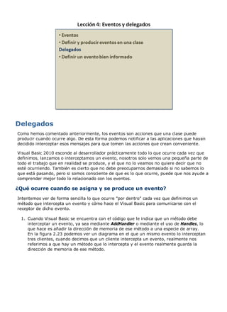 Como hemos comentado anteriormente, los eventos son acciones que una clase puede
producir cuando ocurre algo. De esta forma podemos notificar a las aplicaciones que hayan
decidido interceptar esos mensajes para que tomen las acciones que crean conveniente.
Visual Basic 2010 esconde al desarrollador prácticamente todo lo que ocurre cada vez que
definimos, lanzamos o interceptamos un evento, nosotros solo vemos una pequeña parte de
todo el trabajo que en realidad se produce, y el que no lo veamos no quiere decir que no
esté ocurriendo. También es cierto que no debe preocuparnos demasiado si no sabemos lo
que está pasando, pero si somos consciente de que es lo que ocurre, puede que nos ayude a
comprender mejor todo lo relacionado con los eventos.
¿Qué ocurre cuando se asigna y se produce un evento?
Intentemos ver de forma sencilla lo que ocurre "por dentro" cada vez que definimos un
método que intercepta un evento y cómo hace el Visual Basic para comunicarse con el
receptor de dicho evento.
Cuando Visual Basic se encuentra con el código que le indica que un método debe
interceptar un evento, ya sea mediante AddHandler o mediante el uso de Handles, lo
que hace es añadir la dirección de memoria de ese método a una especie de array.
En la figura 2.23 podemos ver un diagrama en el que un mismo evento lo interceptan
tres clientes, cuando decimos que un cliente intercepta un evento, realmente nos
referimos a que hay un método que lo intercepta y el evento realmente guarda la
dirección de memoria de ese método.
1.
 