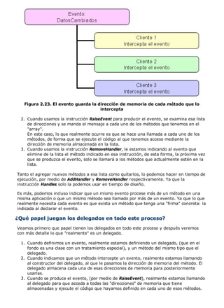 Figura 2.23. El evento guarda la dirección de memoria de cada método que lo
intercepta
Cuando usamos la instrucción RaiseEvent para producir el evento, se examina esa lista
de direcciones y se manda el mensaje a cada uno de los métodos que tenemos en el
"array".
En este caso, lo que realmente ocurre es que se hace una llamada a cada uno de los
métodos, de forma que se ejecute el código al que tenemos acceso mediante la
dirección de memoria almacenada en la lista.
2.
Cuando usamos la instrucción RemoveHandler, le estamos indicando al evento que
elimine de la lista el método indicado en esa instrucción, de esta forma, la próxima vez
que se produzca el evento, solo se llamará a los métodos que actualmente estén en la
lista.
3.
Tanto el agregar nuevos métodos a esa lista como quitarlos, lo podemos hacer en tiempo de
ejecución, por medio de AddHandler y RemoveHandler respectivamente. Ya que la
instrucción Handles solo la podemos usar en tiempo de diseño.
Es más, podemos incluso indicar que un mismo evento procese más de un método en una
misma aplicación o que un mismo método sea llamado por más de un evento. Ya que lo que
realmente necesita cada evento es que exista un método que tenga una "firma" concreta: la
indicada al declarar el evento.
¿Qué papel juegan los delegados en todo este proceso?
Veamos primero que papel tienen los delegados en todo este proceso y después veremos
con más detalle lo que "realmente" es un delegado.
Cuando definimos un evento, realmente estamos definiendo un delegado, (que en el
fondo es una clase con un tratamiento especial), y un método del mismo tipo que el
delegado.
1.
Cuando indicamos que un método intercepte un evento, realmente estamos llamando
al constructor del delegado, al que le pasamos la dirección de memoria del método. El
delegado almacena cada una de esas direcciones de memoria para posteriormente
usarlas.
2.
Cuando se produce el evento, (por medio de RaiseEvent), realmente estamos llamando
al delegado para que acceda a todas las "direcciones" de memoria que tiene
almacenadas y ejecute el código que hayamos definido en cada uno de esos métodos.
3.
 