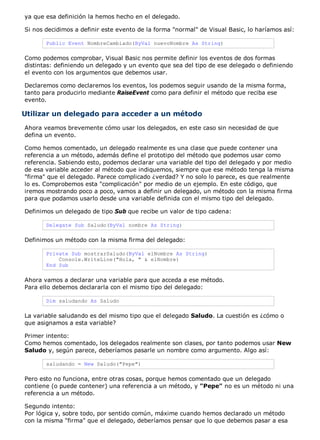 ya que esa definición la hemos hecho en el delegado.
Si nos decidimos a definir este evento de la forma "normal" de Visual Basic, lo haríamos así:
Public Event NombreCambiado(ByVal nuevoNombre As String)
Como podemos comprobar, Visual Basic nos permite definir los eventos de dos formas
distintas: definiendo un delegado y un evento que sea del tipo de ese delegado o definiendo
el evento con los argumentos que debemos usar.
Declaremos como declaremos los eventos, los podemos seguir usando de la misma forma,
tanto para producirlo mediante RaiseEvent como para definir el método que reciba ese
evento.
Utilizar un delegado para acceder a un método
Ahora veamos brevemente cómo usar los delegados, en este caso sin necesidad de que
defina un evento.
Como hemos comentado, un delegado realmente es una clase que puede contener una
referencia a un método, además define el prototipo del método que podemos usar como
referencia. Sabiendo esto, podemos declarar una variable del tipo del delegado y por medio
de esa variable acceder al método que indiquemos, siempre que ese método tenga la misma
"firma" que el delegado. Parece complicado ¿verdad? Y no solo lo parece, es que realmente
lo es. Comprobemos esta "complicación" por medio de un ejemplo. En este código, que
iremos mostrando poco a poco, vamos a definir un delegado, un método con la misma firma
para que podamos usarlo desde una variable definida con el mismo tipo del delegado.
Definimos un delegado de tipo Sub que recibe un valor de tipo cadena:
Delegate Sub Saludo(ByVal nombre As String)
Definimos un método con la misma firma del delegado:
Private Sub mostrarSaludo(ByVal elNombre As String)
Console.WriteLine("Hola, " & elNombre)
End Sub
Ahora vamos a declarar una variable para que acceda a ese método.
Para ello debemos declararla con el mismo tipo del delegado:
Dim saludando As Saludo
La variable saludando es del mismo tipo que el delegado Saludo. La cuestión es ¿cómo o
que asignamos a esta variable?
Primer intento:
Como hemos comentado, los delegados realmente son clases, por tanto podemos usar New
Saludo y, según parece, deberíamos pasarle un nombre como argumento. Algo así:
saludando = New Saludo("Pepe")
Pero esto no funciona, entre otras cosas, porque hemos comentado que un delegado
contiene (o puede contener) una referencia a un método, y "Pepe" no es un método ni una
referencia a un método.
Segundo intento:
Por lógica y, sobre todo, por sentido común, máxime cuando hemos declarado un método
con la misma "firma" que el delegado, deberíamos pensar que lo que debemos pasar a esa
 