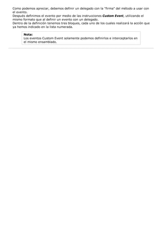 Como podemos apreciar, debemos definir un delegado con la "firma" del método a usar con
el evento.
Después definimos el evento por medio de las instrucciones Custom Event, utilizando el
mismo formato que al definir un evento con un delegado.
Dentro de la definición tenemos tres bloques, cada uno de los cuales realizará la acción que
ya hemos indicado en la lista numerada.
Nota:
Los eventos Custom Event solamente podemos definirlos e interceptarlos en
el mismo ensamblado.
 