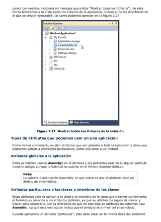 cursor por encima, mostrará un mensaje que indica "Mostrar todos los ficheros"), de esta
forma tendremos a la vista todos los ficheros de la aplicación, incluso el de los directorios en
el que se crea el ejecutable, tal como podemos apreciar en la figura 2.27:
Figura 2.27. Mostrar todos los ficheros de la solución
Tipos de atributos que podemos usar en una aplicación
Como hemos comentado, existen atributos que son globales a toda la aplicación y otros que
podremos aplicar a elementos particulares, como una clase o un método.
Atributos globales a la aplicación
Estos se indican usando Assembly: en el atributo y los podremos usar en cualquier parte de
nuestro código, aunque lo habitual es usarlos en el fichero AssemblyInfo.vb.
Nota:
La palabra o instrucción Assembly: lo que indica es que el atributo tiene un
ámbito de ensamblado.
Atributos particulares a las clases o miembros de las clases
Estos atributos solo se aplican a la clase o al miembro de la clase que creamos conveniente,
el formato es parecido a los atributos globales, ya que se utilizan los signos de menor y
mayor para encerrarlo, con la diferencia de que en este tipo de atributos no debemos usar
Assembly:, ya que esta instrucción indica que el atributo es a nivel del ensamblado.
Cuando aplicamos un atributo "particular", este debe estar en la misma línea del elemento
 