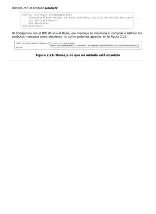método con el atributo Obsolete:
Public Interface IPruebaObsoleto
<Obsolete("Este método ya está obsoleto, utiliza el método Mostrar")> _
Sub MostrarNombre()
Sub Mostrar()
End Interface
Si trabajamos con el IDE de Visual Basic, ese mensaje se mostrará al compilar o utilizar los
atributos marcados como obsoletos, tal como podemos apreciar en la figura 2.28:
Figura 2.28. Mensaje de que un método está obsoleto
 
