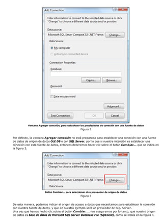 Ventana Agregar conexión, para establecer las propiedades de conexión con una fuente de datos
Figura 2
Por defecto, la ventana Agregar conexión no está preparada para establecer una conexión con una fuente
de datos de origen de datos OLE DB o con SQL Server, por lo que si nuestra intención es establecer una
conexión con esta fuente de datos, entonces deberemos hacer clic sobre el botón Cambiar... que se indica en
la figura 3.
Botón Cambiar... para seleccionar otro proveedor de origen de datos
Figura 3
De esta manera, podemos indicar el origen de acceso a datos que necesitamos para establecer la conexión
con nuestra fuente de datos, y que en nuestro ejemplo será un proveedor de SQL Server.
Una vez que hemos hecho clic sobre el botón Cambiar..., nos aseguramos por lo tanto, que nuestro origen
de datos es base de datos de Microsoft SQL Server Database File (SqlClient), como se indica en la figura 4.
 