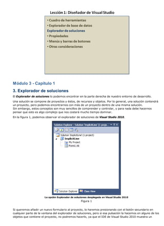 Módulo 3 - Capítulo 1
3. Explorador de soluciones
El Explorador de soluciones lo podemos encontrar en la parte derecha de nuestro entorno de desarrollo.
Una solución se compone de proyectos y éstos, de recursos y objetos. Por lo general, una solución contendrá
un proyecto, pero podemos encontrarnos con más de un proyecto dentro de una misma solución.
Sin embargo, estos conceptos son muy sencillos de comprender y controlar, y para nada debe hacernos
pensar que esto es algo complejo que nos costará mucho tiempo dominar.
En la figura 1, podemos observar el explorador de soluciones de Visual Studio 2010.
La opción Explorador de soluciones desplegada en Visual Studio 2010
Figura 1
Si queremos añadir un nuevo formulario al proyecto, lo haremos presionando con el botón secundario en
cualquier parte de la ventana del explorador de soluciones, pero si esa pulsación la hacemos en alguno de los
objetos que contiene el proyecto, no podremos hacerlo, ya que el IDE de Visual Studio 2010 muestra un
 