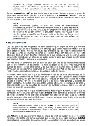 escritura de código genérico basadas en el uso de herencia e
implementación de interfaces. De hecho la versión 2.0 de .NET ofrece
grandes novedades específicamente en este ámbito.
Existen proveedores nativos, que son los que se comunican directamente con el origen de
datos (por ejemplo el de SQL Server o el de Oracle), y proveedores "puente", que se
utilizan para acceder a través de ODBC u OLEDB cuando no existe un proveedor nativo para
un determinado origen de datos.
Nota:
Estos proveedores puente, si bien muy útiles en determinadas
circunstancias, ofrecen un rendimiento menor debido a la capa intermedia
que están utilizando (ODBC u OLEDB). Un programador novel puede sentir
la tentación de utilizar siempre el proveedor puente para OLEDB y así
escribir código compatible con diversos gestores de datos de forma muy
sencilla. Se trata de un error y siempre que sea posible es mejor utilizar un
proveedor nativo.
Capa desconectada
Una vez que ya se han recuperado los datos desde cualquier origen de datos que requiera
una conexión ésta ya no es necesaria. Sin embargo sigue siendo necesario trabajar con los
datos obtenidos de una manera flexible. Es aquí cuando la capa de datos desconectada entra
en juego. Además, en muchas ocasiones es necesario tratar con datos que no han sido
obtenidos desde un origen de datos relacional con el que se requiera una conexión. A veces
únicamente necesitamos un almacén de datos temporal pero que ofrezca características
avanzadas de gestión y acceso a la información.
Por otra parte las conexiones con las bases de datos son uno de los recursos más escasos
con los que contamos al desarrollar. Su mala utilización es la causa más frecuente de
cuellos de botella en las aplicaciones y de que éstas no escalen como es debido. Esta
afirmación es especialmente importante en las aplicaciones Web en las que se pueden
recibir muchas solicitudes simultáneas de cualquier parte del mundo.
Finalmente otro motivo por el que es importante el uso de los datos desconectado de su
origen es la transferencia de información entre capas de una aplicación. Éstas pueden
encontrarse distribuidas por diferentes equipos, e incluso en diferentes lugares del mundo
gracias a Internet. Por ello es necesario disponer de algún modo genérico y eficiente de
poder transportar los datos entre diferentes lugares, utilizarlos en cualquiera de ellos y
posteriormente tener la capacidad de conciliar los cambios realizados sobre ellos con el
origen de datos del que proceden.
Todo esto y mucho más es lo que nos otorga el uso de los objetos DataSet. Es obvio que no
se trata de tareas triviales, pero los objetos DataSet están pensados y diseñados con estos
objetivos en mente. Como podremos comprobar más adelante en este curso es bastante
sencillo conseguir estas funcionalidades tan avanzadas y algunas otras simplemente usando
de manera adecuada este tipo de objetos.
Nota:
Otra interesante característica de los DataSet es que permiten gestionar
simultáneamente diversas tablas (relaciones) de datos, cada una de un
origen diferente si es necesario, teniendo en cuenta las restricciones y las
relaciones existentes entre ellas.
Los DataSet, como cualquier otra clase no sellada de .NET, se pueden extender mediante
herencia. Ello facilita una técnica avanzada que consiste en crear tipos nuevos de DataSet
especializados en la gestión de una información concreta (por ejemplo un conjunto de tablas
 