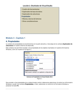 Módulo 3 - Capítulo 1
4. Propiedades
La ventana de propiedades la encontraremos en la parte derecha y más abajo de la ventana Explorador de
soluciones en nuestro entorno de desarrollo.
Esta ventana nos permitirá acceder a las propiedades de los objetos insertados en nuestros formularios
Windows, como se muestra en la figura 1.
Ventana de Propiedades de Visual Studio 2010
Figura 1
Para acceder a las propiedades de un determinado control, deberemos seleccionar el control en el formulario
Windows y acudir a la ventana Propiedades, o bien, seleccionar el control en el formulario Windows y
presionar la tecla F4.
 