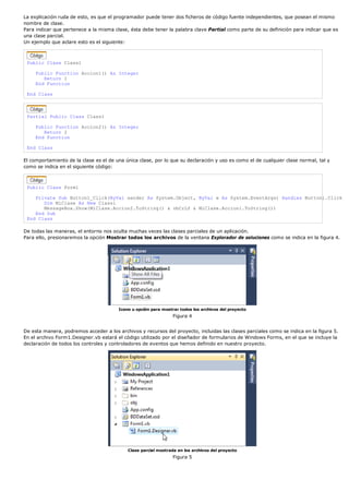 La explicación ruda de esto, es que el programador puede tener dos ficheros de código fuente independientes, que posean el mismo
nombre de clase.
Para indicar que pertenece a la misma clase, ésta debe tener la palabra clave Partial como parte de su definición para indicar que es
una clase parcial.
Un ejemplo que aclare esto es el siguiente:
Public Class Class1
Public Function Accion1() As Integer
Return 1
End Function
End Class
Partial Public Class Class1
Public Function Accion2() As Integer
Return 2
End Function
End Class
El comportamiento de la clase es el de una única clase, por lo que su declaración y uso es como el de cualquier clase normal, tal y
como se indica en el siguiente código:
Public Class Form1
Private Sub Button1_Click(ByVal sender As System.Object, ByVal e As System.EventArgs) Handles Button1.Click
Dim MiClase As New Class1
MessageBox.Show(MiClase.Accion2.ToString() & vbCrLf & MiClase.Accion1.ToString())
End Sub
End Class
De todas las maneras, el entorno nos oculta muchas veces las clases parciales de un aplicación.
Para ello, presionaremos la opción Mostrar todos los archivos de la ventana Explorador de soluciones como se indica en la figura 4.
Icono u opción para mostrar todos los archivos del proyecto
Figura 4
De esta manera, podremos acceder a los archivos y recursos del proyecto, incluidas las clases parciales como se indica en la figura 5.
En el archivo Form1.Designer.vb estará el código utilizado por el diseñador de formularios de Windows Forms, en el que se incluye la
declaración de todos los controles y controladores de eventos que hemos definido en nuestro proyecto.
Clase parcial mostrada en los archivos del proyecto
Figura 5
 