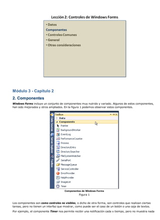 Módulo 3 - Capítulo 2
2. Componentes
Windows Forms incluye un conjunto de componentes muy nutrido y variado. Algunos de estos componentes,
han sido mejorados y otros ampliados. En la figura 1 podemos observar estos componentes.
Componentes de Windows Forms
Figura 1
Los componentes son como controles no visibles, o dicho de otra forma, son controles que realizan ciertas
tareas, pero no tienen un interfaz que mostrar, como puede ser el caso de un botón o una caja de textos.
Por ejemplo, el componente Timer nos permite recibir una notificación cada x tiempo, pero no muestra nada
 
