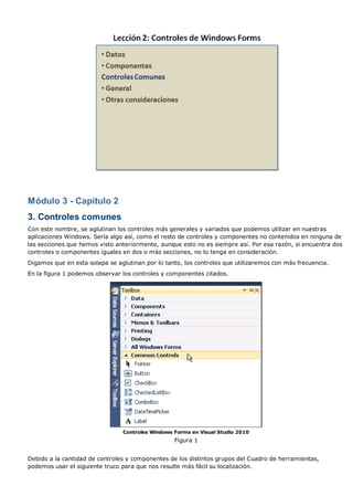 Módulo 3 - Capítulo 2
3. Controles comunes
Con este nombre, se aglutinan los controles más generales y variados que podemos utilizar en nuestras
aplicaciones Windows. Sería algo así, como el resto de controles y componentes no contenidos en ninguna de
las secciones que hemos visto anteriormente, aunque esto no es siempre así. Por esa razón, si encuentra dos
controles o componentes iguales en dos o más secciones, no lo tenga en consideración.
Digamos que en esta solapa se aglutinan por lo tanto, los controles que utilizaremos con más frecuencia.
En la figura 1 podemos observar los controles y componentes citados.
Controles Windows Forms en Visual Studio 2010
Figura 1
Debido a la cantidad de controles y componentes de los distintos grupos del Cuadro de herramientas,
podemos usar el siguiente truco para que nos resulte más fácil su localización.
 