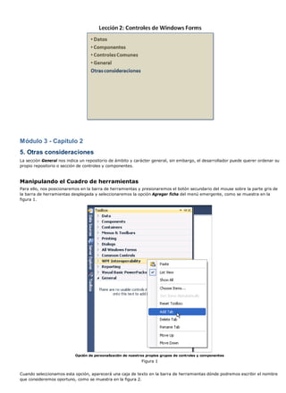 Módulo 3 - Capítulo 2
5. Otras consideraciones
La sección General nos indica un repositorio de ámbito y carácter general, sin embargo, el desarrollador puede querer ordenar su
propio repositorio o sección de controles y componentes.
Manipulando el Cuadro de herramientas
Para ello, nos posicionaremos en la barra de herramientas y presionaremos el botón secundario del mouse sobre la parte gris de
la barra de herramientas desplegada y seleccionaremos la opción Agregar ficha del menú emergente, como se muestra en la
figura 1.
Opción de personalización de nuestros propios grupos de controles y componentes
Figura 1
Cuando seleccionamos esta opción, aparecerá una caja de texto en la barra de herramientas dónde podremos escribir el nombre
que consideremos oportuno, como se muestra en la figura 2.
 