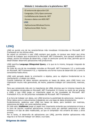 LINQ es quizás una de las características más novedosas introducidas en Microsoft .NET
Framework en los últimos años.
No cejaré en animarle a usar LINQ siempre que pueda, no porque sea mejor que otras
formas de trabajar que encontrará en Microsoft .NET Framework, sino porque simplifica el
código, acorta los tiempos de desarrollo, y bajo mi particular punto de vista, permite que el
desarrollador desarrolle aplicaciones más productivas.
LINQ significa Language INtegrated Query, o lo que es lo mismo, lenguaje integrado de
consultas.
Se trata de una de las novedades incluidas en Microsoft .NET Framework 3.5 y continuada
en Microsoft .NET Framework 4.0, y representa una forma nueva de desarrollo tal y como la
conocíamos hasta ahora.
LINQ está pensado desde la orientación a objetos, pero su objetivo fundamental es la
manipulación y trabajo con datos.
Cuando hablamos de datos siempre pensamos en bases de datos, pero LINQ tiene una
implicación mucho más generalista, de hecho, podemos trabajar con colecciones, matrices,
etc.
Para que comprenda más aún la importancia de LINQ, diremos que la inmensa mayoría de
las novedades introducidas en Microsoft .NET Framework 3.5 tienen su razón de ser gracias
a LINQ, y que LINQ juega un importante papel en las novedades de Microsoft .NET
Framework 4.0 y en las próximas novedades de Microsoft .NET Framework.
A la hora de trabajar con datos, con LINQ tenemos la posibilidad de seleccionar, manipular y
filtrar datos como si estuviéramos trabajando con una base de datos directamente.
Evidentemente, podemos usar LINQ con bases de datos, pero también con matrices,
colecciones de datos, etc como decíamos antes.
En todo esto, Intellisense juega un papel muy importante evitando que cometamos errores a
la hora de escribir nuestras aplicaciones, errores como por ejemplo seleccionar el dato
erróneo o el tipo de dato inadecuado, ya que el compilador nos avisaría de estos y otros
errores.
Por lo tanto, el desarrollo de aplicaciones con LINQ, permite diseñar aplicaciones más
seguras a la hora de trabajar con datos y sus tipos.
Orígenes de datos
 