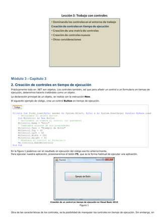 Módulo 3 - Capítulo 3
2. Creación de controles en tiempo de ejecución
Prácticamente todo en .NET son objetos. Los controles también, así que para añadir un control a un formulario en tiempo de
ejecución, deberemos hacerlo tratándolo como un objeto.
La declaración principal de un objeto, se realiza con la instrucción New.
El siguiente ejemplo de código, crea un control Button en tiempo de ejecución.
Private Sub Form1_Load(ByVal sender As System.Object, ByVal e As System.EventArgs) Handles MyBase.Load
' Declaramos el objeto Button
Dim MiControl As New Button
' Declaramos un nombre al control (si queremos)
MiControl.Name = "btn1"
' Cambiamos algunas de sus propiedades
MiControl.Text = "Ejemplo de Botón"
MiControl.Top = 50
MiControl.Left = 50
MiControl.Width = 200
MiControl.Height = 50
' Añadimos el control al Formulario
Me.Controls.Add(MiControl)
End Sub
En la figura 1 podemos ver el resultado en ejecución del código escrito anteriormente.
Para ejecutar nuestra aplicación, presionaremos el botón F5, que es la forma habitual de ejecutar una aplicación.
Creación de un control en tiempo de ejecución en Visual Basic 2010
Figura 1
Otra de las características de los controles, es la posibilidad de manipular los controles en tiempo de ejecución. Sin embargo, en
 