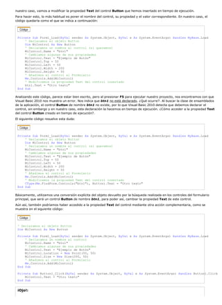 nuestro caso, vamos a modificar la propiedad Text del control Button que hemos insertado en tiempo de ejecución.
Para hacer esto, lo más habitual es poner el nombre del control, su propiedad y el valor correspondiente. En nuestro caso, el
código quedaría como el que se indica a continuación:
Private Sub Form1_Load(ByVal sender As System.Object, ByVal e As System.EventArgs) Handles MyBase.Load
' Declaramos el objeto Button
Dim MiControl As New Button
' Declaramos un nombre al control (si queremos)
MiControl.Name = "btn1"
' Cambiamos algunas de sus propiedades
MiControl.Text = "Ejemplo de Botón"
MiControl.Top = 50
MiControl.Left = 50
MiControl.Width = 200
MiControl.Height = 50
' Añadimos el control al Formulario
Me.Controls.Add(MiControl)
' Modificamos la propiedad Text del control insertado
btn1.Text = "Otro texto"
End Sub
Analizando este código, parece estar bien escrito, pero al presionar F5 para ejecutar nuestro proyecto, nos encontramos con que
Visual Basic 2010 nos muestra un error. Nos indica que btn1 no está declarado. ¿Qué ocurre?. Al buscar la clase de ensamblados
de la aplicación, el control Button de nombre btn1 no existe, por lo que Visual Basic 2010 detecta que debemos declarar el
control, sin embargo y en nuestro caso, esta declaración la hacemos en tiempo de ejecución. ¿Cómo acceder a la propiedad Text
del control Button creado en tiempo de ejecución?.
El siguiente código resuelve esta duda:
Private Sub Form1_Load(ByVal sender As System.Object, ByVal e As System.EventArgs) Handles MyBase.Load
' Declaramos el objeto Button
Dim MiControl As New Button
' Declaramos un nombre al control (si queremos)
MiControl.Name = "btn1"
' Cambiamos algunas de sus propiedades
MiControl.Text = "Ejemplo de Botón"
MiControl.Top = 50
MiControl.Left = 50
MiControl.Width = 200
MiControl.Height = 50
' Añadimos el control al Formulario
Me.Controls.Add(MiControl)
' Modificamos la propiedad Text del control insertado
CType(Me.FindForm.Controls("btn1"), Button).Text = "Otro texto"
End Sub
Básicamente, utilizamos una conversión explícita del objeto devuelto por la búsqueda realizada en los controles del formulario
principal, que será un control Button de nombre btn1, para poder así, cambiar la propiedad Text de este control.
Aún así, también podríamos haber accedido a la propiedad Text del control mediante otra acción complementaria, como se
muestra en el siguiente código:
' Declaramos el objeto Button
Dim MiControl As New Button
Private Sub Form1_Load(ByVal sender As System.Object, ByVal e As System.EventArgs) Handles MyBase.Load
' Declaramos un nombre al control
MiControl.Name = "btn1"
' Cambiamos algunas de sus propiedades
MiControl.Text = "Ejemplo de Botón"
MiControl.Location = New Point(50, 50)
MiControl.Size = New Size(200, 50)
' Añadimos el control al Formulario
Me.Controls.Add(MiControl)
End Sub
Private Sub Button1_Click(ByVal sender As System.Object, ByVal e As System.EventArgs) Handles Button1.Click
MiControl.Text = "Otro texto"
End Sub
¡Ojo!:
 