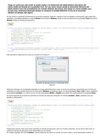 Tenga en cuenta que esta acción se puede realizar si la declaración del objeto Button está dentro del
mismo ámbito de llamada de la propiedad Text. Por esa razón, hemos sacado la declaración MiControl del
objeto Button fuera del procedimiento de creación dinámica del control, pero tenga en cuenta también, que
en este caso, tendremos declarada siempre en memoria la variable MiControl. El uso de la conversión
(Button) es siempre más seguro.
El caso anterior utilizando únicamente la conversión explícita, (Button), quedaría como se detalla a continuación (para estos dos
ejemplos, he añadido además un control Button al formulario Windows, desde el cuál cambiaremos la propiedad Text del control
Button creado en tiempo de ejecución):
Private Sub Form1_Load(ByVal sender As System.Object, ByVal e As System.EventArgs) Handles MyBase.Load
' Declaramos el objeto Button
Dim MiControl As New Button
' Declaramos un nombre al control (si queremos)
MiControl.Name = "btn1"
' Cambiamos algunas de sus propiedades
MiControl.Text = "Ejemplo de Botón"
MiControl.Location = New Point(50, 50)
MiControl.Size = New Size(200, 50)
' Añadimos el control al Formulario
Me.Controls.Add(MiControl)
End Sub
Private Sub Button1_Click(ByVal sender As System.Object, ByVal e As System.EventArgs) Handles Button1.Click
CType(Me.FindForm.Controls("btn1"), Button).Text = "Otro texto"
End Sub
Este ejemplo en ejecución es el que se muestra en la figura 2.
Ejecución del ejemplo anterior en Visual Basic 2010
Figura 2
Antes de continuar con el siguiente apartado en el que aprenderemos a crear un array de controles, comentaré que a la hora de
posicionar un determinado control en un formulario Windows, lo podemos hacer con las propiedades Top y Left, o bien, utilizando
la propiedad Location. Lo mismo ocurre con las propiedades Width y Height que pueden ser sustituidas por la propiedad Size.
El mismo ejemplo de creación de controles en tiempo de ejecución utilizando el método Location y Size, quedaría como se
detalla a continuación:
Private Sub Form1_Load(ByVal sender As System.Object, ByVal e As System.EventArgs) Handles MyBase.Load
' Declaramos el objeto Button
Dim MiControl As New Button
' Declaramos un nombre al control (si queremos)
MiControl.Name = "btn1"
' Cambiamos algunas de sus propiedades
MiControl.Text = "Ejemplo de Botón"
' Propiedad Location
MiControl.Location = New Point(50, 50)
' Propiedad Size
MiControl.Size = New Size(200, 50)
' Añadimos el control al Formulario
Me.Controls.Add(MiControl)
End Sub
Hasta ahora hemos visto como crear controles en tiempo de ejecución, pero en muchas ocasiones, nos es útil no sólo crear un
control en tiempo de ejecución, sino relacionarlo con un evento.
En nuestro ejemplo del control Button, cuando hacemos clic sobre el control, no ocurre nada, y sería interesante mostrar un
 