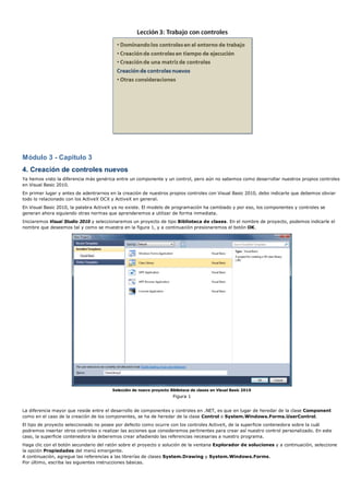 Módulo 3 - Capítulo 3
4. Creación de controles nuevos
Ya hemos visto la diferencia más genérica entre un componente y un control, pero aún no sabemos como desarrollar nuestros propios controles
en Visual Basic 2010.
En primer lugar y antes de adentrarnos en la creación de nuestros propios controles con Visual Basic 2010, debo indicarle que debemos obviar
todo lo relacionado con los ActiveX OCX y ActiveX en general.
En Visual Basic 2010, la palabra ActiveX ya no existe. El modelo de programación ha cambiado y por eso, los componentes y controles se
generan ahora siguiendo otras normas que aprenderemos a utilizar de forma inmediata.
Iniciaremos Visual Studio 2010 y seleccionaremos un proyecto de tipo Biblioteca de clases. En el nombre de proyecto, podemos indicarle el
nombre que deseemos tal y como se muestra en la figura 1, y a continuación presionaremos el botón OK.
Selección de nuevo proyecto Biblioteca de clases en Visual Basic 2010
Figura 1
La diferencia mayor que reside entre el desarrollo de componentes y controles en .NET, es que en lugar de heredar de la clase Component
como en el caso de la creación de los componentes, se ha de heredar de la clase Control o System.Windows.Forms.UserControl.
El tipo de proyecto seleccionado no posee por defecto como ocurre con los controles ActiveX, de la superficie contenedora sobre la cuál
podremos insertar otros controles o realizar las acciones que consideremos pertinentes para crear así nuestro control personalizado. En este
caso, la superficie contenedora la deberemos crear añadiendo las referencias necesarias a nuestro programa.
Haga clic con el botón secundario del ratón sobre el proyecto o solución de la ventana Explorador de soluciones y a continuación, seleccione
la opción Propiedades del menú emergente.
A continuación, agregue las referencias a las librerías de clases System.Drawing y System.Windows.Forms.
Por último, escriba las siguientes instrucciones básicas.
 