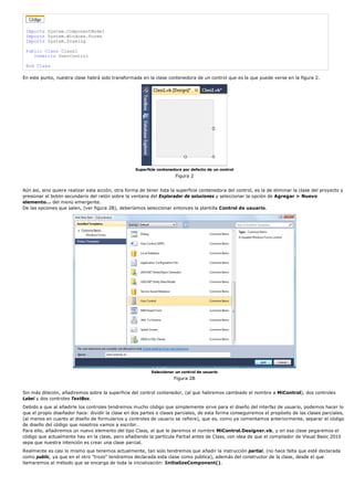 Imports System.ComponentModel
Imports System.Windows.Forms
Imports System.Drawing
Public Class Class1
Inherits UserControl
End Class
En este punto, nuestra clase habrá sido transformada en la clase contenedora de un control que es la que puede verse en la figura 2.
Superficie contenedora por defecto de un control
Figura 2
Aún así, sino quiere realizar esta acción, otra forma de tener lista la superficie contenedora del control, es la de eliminar la clase del proyecto y
presionar el botón secundario del ratón sobre la ventana del Explorador de soluciones y seleccionar la opción de Agregar > Nuevo
elemento... del menú emergente.
De las opciones que salen, (ver figura 2B), deberíamos seleccionar entonces la plantilla Control de usuario.
Seleccionar un control de usuario
Figura 2B
Sin más dilación, añadiremos sobre la superficie del control contenedor, (al que habremos cambiado el nombre a MiControl), dos controles
Label y dos controles TextBox.
Debido a que al añadirle los controles tendremos mucho código que simplemente sirve para el diseño del interfaz de usuario, podemos hacer lo
que el propio diseñador hace: dividir la clase en dos partes o clases parciales, de esta forma conseguiremos el propósito de las clases parciales,
(al menos en cuanto al diseño de formularios y controles de usuario se refiere), que es, como ya comentamos anteriormente, separar el código
de diseño del código que nosotros vamos a escribir.
Para ello, añadiremos un nuevo elemento del tipo Class, al que le daremos el nombre MiControl.Designer.vb, y en esa clase pegaremos el
código que actualmente hay en la clase, pero añadiendo la partícula Partial antes de Class, con idea de que el compilador de Visual Basic 2010
sepa que nuestra intención es crear una clase parcial.
Realmente es casi lo mismo que tenemos actualmente, tan solo tendremos que añadir la instrucción partial, (no hace falta que esté declarada
como public, ya que en el otro "trozo" tendremos declarada esta clase como pública), además del constructor de la clase, desde el que
llamaremos al método que se encarga de toda la inicialización: InitializeComponent().
 