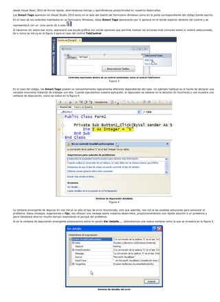 desde Visual Basic 2010 de forma rápida, ahorrándonos tiempo y aportándonos productividad en nuestros desarrollos.
Las Smart Tags aparecen en Visual Studio 2010 tanto en el lado del diseño del formulario Windows como en la parte correspondiente del código fuente escrito.
En el caso de los controles insertados en un formulario Windows, estas Smart Tags aparecerán por lo general en el borde superior derecho del control y se
representará con un cono parec do a este .
Si hacemos clic sobre ese icono, aparecerá una ayuda gráfica con varias opciones que permite realizar las acciones más comunes sobre el control seleccionado,
tal y como se ind ca en la figura 3 para el caso del control TabControl.
Controles insertados dentro de un control contenedor como el control TabControl
Figura 3
En el caso del código, las Smart Tags poseen un comportamiento ligeramente diferente dependiendo del caso. Un ejemplo habitual es el hecho de declarar una
variable incorrecta tratando de trabajar con ella. Cuando ejecutamos nuestra aplicación, el depurador se detiene en la declarac ón incorrecta y nos muestra una
ventana de depuración, como se indica en la figura 4.
Ventana de depuración detallada
Figura 4
La ventana emergente de depurac ón nos ind ca no sólo el tipo de error encontrado, sino que además, nos ind ca las posibles soluciones para solventar el
problema. Estos consejos, sugerencias o Tips, nos ofrecen una ventaja sobre nuestros desarrollos, proporcionándonos una rápida solución a un problema y
perm tiéndonos ahorrar mucho tiempo resolviendo el porqué del problema.
Si en la ventana de depuración emergente presionamos sobre la opción Ver detalle..., obtendremos una nueva ventana como la que se muestra en la figura 5.
Ventana de detalles del error
 