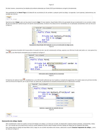 Figura 5
De esta manera, conoceremos los detalles del problema detectado por Studio 2010 permitiéndonos corregirlo cómodamente.
Otra posibilidad de las Smart Tags es la detección de una declarac ón de variable o cualquier parte de código, no esperada. Como ejemplo, declararemos una
variable de la forma:
Dim I As intger
Queríamos decir Integer, pero con las prisas he escrito intger. En ese instante, Visual Studio 2010 se ha percatado de que la declaración no es correcta y antes
de que me pueda dar cuenta de que lo he escrito incorrectamente, el entorno me indica el error marcándolo con un subrayado característico como se ind ca en
la figura 6.
Subrayado de Visual Studio 2010 indicando un error en la instrucción de código escrita
Figura 6
Cuando acercamos el puntero del mouse sobre el recuadro de color rojo de la declaración errónea, aparece una informac ón adic onal junto a un cono parec do a
este y una información emergente que se muestra en la figura 7.
Información sobre el detalle del error encontrado
Figura 7
Si hacemos clic sobre el icono , accederemos a una información adicional que nos muestra un conjunto de sugerencias. En nuestro caso es la primera de ellas
como se ind ca en la figura 8, por lo que al hacer clic sobre ella, la declaración se actualiza directamente por la declaración correcta:
Opciones o sugerencias de resolución del error
Figura 8
Dim I As Integer
Generación de código rápido
Otra consideración a tener en cuenta a la hora de trabajar con código y a la hora por lo tanto, de desarrollar nuestros propios controles, componentes, clases,
etc., es la ayuda que nos proporciona el entorno cuando deseamos escribir determinadas funciones rápidas de código que son bastante hab tuales.
Pos c ónese sobre el código de Visual Basic 2010 y haga clic con el botón secundario del mouse y seleccione la opción Insertar fragmento de código... como
se indica en la figura 9.
 