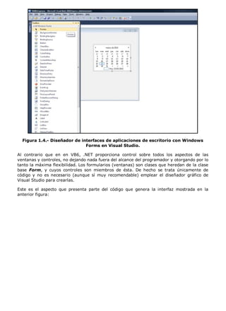 Figura 1.4.- Diseñador de interfaces de aplicaciones de escritorio con Windows
Forms en Visual Studio.
Al contrario que en en VB6, .NET proporciona control sobre todos los aspectos de las
ventanas y controles, no dejando nada fuera del alcance del programador y otorgando por lo
tanto la máxima flexibilidad. Los formularios (ventanas) son clases que heredan de la clase
base Form, y cuyos controles son miembros de ésta. De hecho se trata únicamente de
código y no es necesario (aunque sí muy recomendable) emplear el diseñador gráfico de
Visual Studio para crearlas.
Este es el aspecto que presenta parte del código que genera la interfaz mostrada en la
anterior figura:
 