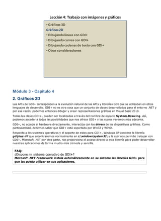 Módulo 3 - Capítulo 4
2. Gráficos 2D
Las APIs de GDI+ corresponden a la evolución natural de las APIs y librerías GDI que se utilizaban en otros
lenguajes de desarrollo. GDI+ no es otra cosa que un conjunto de clases desarrolladas para el entorno .NET y
por esa razón, podemos entonces dibujar y crear representaciones gráficas en Visual Basic 2010.
Todas las clases GDI+, pueden ser localizadas a través del nombre de espacio System.Drawing. Así,
podemos acceder a todas las posibilidades que nos ofrece GDI+ y las cuales veremos más adelante.
GDI+, no accede al hardware directamente, interactúa con los drivers de los dispositivos gráficos. Como
particularidad, debemos saber que GDI+ está soportado por Win32 y Win64.
Respecto a los sistemas operativos y el soporte de estos para GDI+, Windows XP contiene la librería
gdiplus.dll que encontraremos normalmente en c:windowssystem32 y la cuál nos permite trabajar con
GDI+. Microsoft .NET por otra parte, nos proporciona el acceso directo a esta librería para poder desarrollar
nuestras aplicaciones de forma mucho más cómoda y sencilla.
FAQ:
¿Dispone mi sistema operativo de GDI+?
Microsoft .NET Framework instala automáticamente en su sistema las librerías GDI+ para
que las pueda utilizar en sus aplicaciones.
 