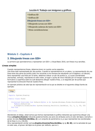 Módulo 3 - Capítulo 4
3. Dibujando líneas con GDI+
Lo primero que aprenderemos a representar con GDI+ y Visual Basic 2010, son líneas muy sencillas.
Líneas simples
Cuando representamos líneas, debemos tener en cuenta varios aspectos.
Una línea está representada por dos puntos. Cuando la representamos en un plano, La representación de una
línea tiene dos pares de puntos (esto me recuerda a mis tiempos de estudiante con el álgebra y el cálculo).
Para representar una línea por lo tanto, debemos indicar un par de puntos (x, y) cuyas coordenadas
(horizontal, vertical), representa en este orden, el lugar o punto de inicio indicado por el margen superior del
formulario o superficie sobre la cuál deseamos dibujar nuestra línea, y un segundo par de puntos que
representan la dirección final de nuestra línea.
Un ejemplo práctico de este tipo de representación es la que se detalla en el siguiente código fuente de
ejemplo:
Imports System.Drawing
Public Class Form1
Protected Overrides Sub OnPaint(ByVal e As System.Windows.Forms.PaintEventArgs)
MyBase.OnPaint(e)
e.Graphics.DrawLine(New System.Drawing.Pen(Color.DarkBlue, 2), 1, 1, 50, 50)
End Sub
End Class
Atendiendo al código, observamos que hemos representado la gráfica indicando que queremos dibujar una
línea e.Graphics.DrawLine indicando posteriormente una serie de atributos como el color del lápiz y tamaño o
grosor de éste Pen(Color.DarkBlue, 2) y un conjunto de parámetros (x,y) que representan las coordenadas
de la línea (1,1) y (50,50).
Otra representación similar sería e.Graphics.DrawLine(Pens.DarkBlue, 1, 1, 50, 50), con la salvedad de que
en este caso, el grosor del lápiz es el grosor por defecto, que es 1.
 