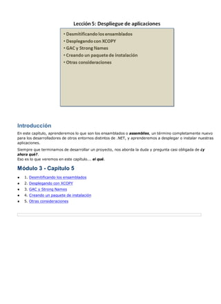 Introducción
En este capítulo, aprenderemos lo que son los ensamblados o assemblies, un término completamente nuevo
para los desarrolladores de otros entornos distintos de .NET, y aprenderemos a desplegar o instalar nuestras
aplicaciones.
Siempre que terminamos de desarrollar un proyecto, nos aborda la duda y pregunta casi obligada de ¿y
ahora qué?.
Eso es lo que veremos en este capítulo... el qué.
Módulo 3 - Capítulo 5
● 1. Desmitificando los ensamblados
● 2. Desplegando con XCOPY
● 3. GAC y Strong Names
● 4. Creando un paquete de instalación
● 5. Otras consideraciones
 