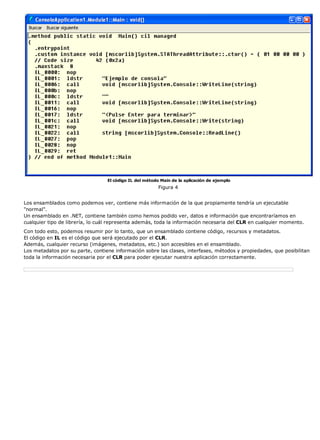 El código IL del método Main de la aplicación de ejemplo
Figura 4
Los ensamblados como podemos ver, contiene más información de la que propiamente tendría un ejecutable
"normal".
Un ensamblado en .NET, contiene también como hemos podido ver, datos e información que encontraríamos en
cualquier tipo de librería, lo cuál representa además, toda la información necesaria del CLR en cualquier momento.
Con todo esto, podemos resumir por lo tanto, que un ensamblado contiene código, recursos y metadatos.
El código en IL es el código que será ejecutado por el CLR.
Además, cualquier recurso (imágenes, metadatos, etc.) son accesibles en el ensamblado.
Los metadatos por su parte, contiene información sobre las clases, interfases, métodos y propiedades, que posibilitan
toda la información necesaria por el CLR para poder ejecutar nuestra aplicación correctamente.
 