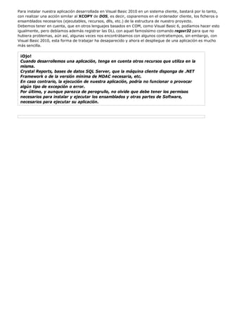 Para instalar nuestra aplicación desarrollada en Visual Basic 2010 en un sistema cliente, bastará por lo tanto,
con realizar una acción similar al XCOPY de DOS, es decir, copiaremos en el ordenador cliente, los ficheros o
ensamblados necesarios (ejecutables, recursos, dlls, etc.) de la estructura de nuestro proyecto.
Debemos tener en cuenta, que en otros lenguajes basados en COM, como Visual Basic 6, podíamos hacer esto
igualmente, pero debíamos además registrar las DLL con aquel famosísimo comando regsvr32 para que no
hubiera problemas, aún así, algunas veces nos encontrábamos con algunos contratiempos, sin embargo, con
Visual Basic 2010, esta forma de trabajar ha desaparecido y ahora el despliegue de una aplicación es mucho
más sencilla.
¡Ojo!
Cuando desarrollemos una aplicación, tenga en cuenta otros recursos que utiliza en la
misma.
Crystal Reports, bases de datos SQL Server, que la máquina cliente disponga de .NET
Framework o de la versión mínima de MDAC necesaria, etc.
En caso contrario, la ejecución de nuestra aplicación, podría no funcionar o provocar
algún tipo de excepción o error.
Por último, y aunque parezca de perogrullo, no olvide que debe tener los permisos
necesarios para instalar y ejecutar los ensamblados y otras partes de Software,
necesarios para ejecutar su aplicación.
 