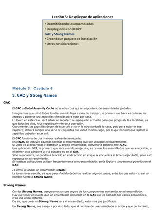 Módulo 3 - Capítulo 5
3. GAC y Strong Names
GAC
El GAC o Global Assembly Cache no es otra cosa que un repositorio de ensamblados globales.
Imaginemos que usted todos los días cuando llega a casa de trabajar, lo primero que hace es quitarse los
zapatos y ponerse una zapatillas cómodas para estar por casa.
Lo lógico en este caso, será situar un zapatero o un pequeño armarito para que ponga ahí las zapatillas, ya
que todos los días, hace repetitivamente esta operación.
Obviamente, las zapatillas deben de estar ahí y no en la otra punta de la casa, pero para estar en ese
zapatero, deberá cumplir una serie de requisitos que usted mismo exige, por lo que no todos los zapatos o
zapatillas deberían estar ahí.
El GAC funciona de una manera realmente semejante.
En el GAC se incluyen aquellas librerías o ensamblados que son utilizados frecuentemente.
Si usted va a desarrollar y distribuir su propio ensamblado, convendría ponerlo en el GAC.
Una aplicación .NET, lo primero que hace cuando se ejecuta, es revisar los ensamblados que va a necesitar, y
el primer sitio dónde va a ir a buscarlo es en el GAC.
Sino lo encuentra, se pondrá a buscarlo en el directorio en el que se encuentra el fichero ejecutable, pero esto
repercute en el rendimiento.
Si nuestras aplicaciones utilizan frecuentemente unos ensamblados, sería lógico y conveniente ponerlos en el
GAC.
¿Y cómo se añade un ensamblado al GAC?.
La tarea no es sencilla, ya que para añadirlo debemos realizar algunos pasos, entre los que está el crear un
nombre fuerte o Strong Name.
Strong Names
Con los Strong Names, aseguramos un uso seguro de los componentes contenidos en el ensamblado.
Hay que tener en cuenta que un ensamblado declarado en la GAC que es llamado por varias aplicaciones,
crea una única instancia.
De ahí, que crear un Strong Name para el ensamblado, está más que justificado.
Un Strong Name, nos asegura por otro lado, que el nombre de un ensamblado es único y que por lo tanto,
 