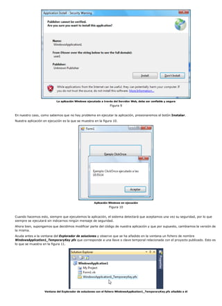 La aplicación Windows ejecutada a través del Servidor Web, debe ser confiable y segura
Figura 9
En nuestro caso, como sabemos que no hay problema en ejecutar la aplicación, presionaremos el botón Instalar.
Nuestra aplicación en ejecución es la que se muestra en la figura 10.
Aplicación Windows en ejecución
Figura 10
Cuando hacemos esto, siempre que ejecutemos la aplicación, el sistema detectará que aceptamos una vez su seguridad, por lo que
siempre se ejecutará sin indicarnos ningún mensaje de seguridad.
Ahora bien, supongamos que decidimos modificar parte del código de nuestra aplicación y que por supuesto, cambiamos la versión de
la misma.
Acuda antes a la ventana del Explorador de soluciones y observe que se ha añadido en la ventana un fichero de nombre
WindowsApplication1_TemporaryKey pfx que corresponde a una llave o clave temporal relacionada con el proyecto publicado. Esto es
lo que se muestra en la figura 11.
Ventana del Explorador de soluciones con el fichero WindowsApplication1_TemporaryKey.pfx añadido a él
 
