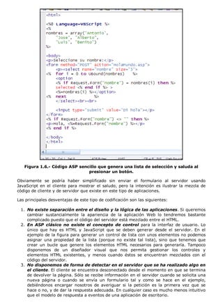 Figura 1.6.- Código ASP sencillo que genera una lista de selección y saluda al
presionar un botón.
Obviamente se podría haber simplificado sin enviar el formulario al servidor usando
JavaScript en el cliente para mostrar el saludo, pero la intención es ilustrar la mezcla de
código de cliente y de servidor que existe en este tipo de aplicaciones.
Las principales desventajas de este tipo de codificación son las siguientes:
No existe separación entre el diseño y la lógica de las aplicaciones. Si queremos
cambiar sustancialmente la apariencia de la aplicación Web lo tendremos bastante
complicado puesto que el código del servidor está mezclado entre el HTML.
1.
En ASP clásico no existe el concepto de control para la interfaz de usuario. Lo
único que hay es HTML y JavaScript que se deben generar desde el servidor. En el
ejemplo de la figura para generar un control de lista con unos elementos no podemos
asignar una propiedad de la lista (porque no existe tal lista), sino que tenemos que
crear un bucle que genere los elementos HTML necesarios para generarla. Tampoco
disponemos de un diseñador visual que nos permita gestionar los controles y
elementos HTML existentes, y menos cuando éstos se encuentran mezclados con el
código del servidor.
2.
No disponemos de forma de detectar en el servidor que se ha realizado algo en
el cliente. El cliente se encuentra desconectado desde el momento en que se termina
de devolver la página. Sólo se recibe información en el servidor cuando se solicita una
nueva página o cuando se envía un formulario tal y como se hace en el ejemplo,
debiéndonos encargar nosotros de averiguar si la petición es la primera vez que se
hace o no, y de dar la respuesta adecuada. En cualquier caso es mucho menos intuitivo
que el modelo de respuesta a eventos de una aplicación de escritorio.
3.
 