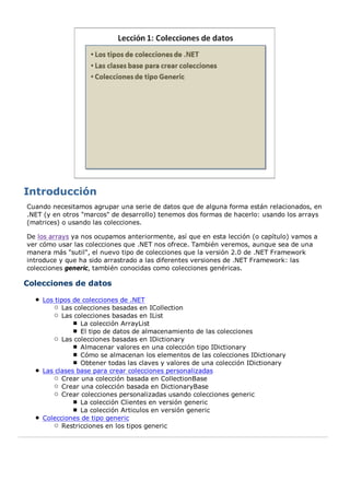 Cuando necesitamos agrupar una serie de datos que de alguna forma están relacionados, en
.NET (y en otros "marcos" de desarrollo) tenemos dos formas de hacerlo: usando los arrays
(matrices) o usando las colecciones.
De los arrays ya nos ocupamos anteriormente, así que en esta lección (o capítulo) vamos a
ver cómo usar las colecciones que .NET nos ofrece. También veremos, aunque sea de una
manera más "sutil", el nuevo tipo de colecciones que la versión 2.0 de .NET Framework
introduce y que ha sido arrastrado a las diferentes versiones de .NET Framework: las
colecciones generic, también conocidas como colecciones genéricas.
Colecciones de datos
Los tipos de colecciones de .NET
Las colecciones basadas en ICollection
Las colecciones basadas en IList
La colección ArrayList
El tipo de datos de almacenamiento de las colecciones
Las colecciones basadas en IDictionary
Almacenar valores en una colección tipo IDictionary
Cómo se almacenan los elementos de las colecciones IDictionary
Obtener todas las claves y valores de una colección IDictionary
Las clases base para crear colecciones personalizadas
Crear una colección basada en CollectionBase
Crear una colección basada en DictionaryBase
Crear colecciones personalizadas usando colecciones generic
La colección Clientes en versión generic
La colección Articulos en versión generic
Colecciones de tipo generic
Restricciones en los tipos generic
 