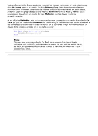 Independientemente de que podamos recorrer los valores contenidos en una colección de
tipo IDictionary usando un objeto de tipo DictionaryEntry, habrá ocasiones en las que
realmente nos interesen tener solo los valores e incluso solo las claves, en estos casos,
podemos usar dos propiedades que la interfaz IDictionary define: Keys y Values. Estas
propiedades devuelven un objeto del tipo ICollection con las claves y valores
respectivamente.
Al ser objetos ICollection, solo podremos usarlos para recorrerlos por medio de un bucle For
Each, ya que las colecciones ICollection no tienen ningún método que nos permita acceder a
los elementos que contiene usando un índice. En el siguiente código mostramos todas las
claves de la colección creada en el ejemplo anterior:
For Each clave As String In dic.Keys
Console.WriteLine(clave)
Next
Nota:
Siempre que usemos un bucle For Each para recorrer los elementos (o
datos) de una colección, solo tendremos acceso de solo lectura a esos datos,
es decir, no podremos modificarlos usando la variable por medio de la que
accedemos a ellos.
 