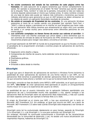 No existe constancia del estado de los controles de cada página entre las
llamadas. En cada ejecución de la página tendremos que recrear completamente la
salida. Por ejemplo si presionamos en el botón “Di Hola” tenemos que escribir además
de la etiqueta “Hola, nombre” el resto de la pantalla, incluyendo la lista con todos los
nombres dejando seleccionado el mismo que hubiese antes. Si estos nombres viniesen
de una base de datos esto puede ser todavía más ineficiente y tendremos que buscar
métodos alternativos para generarlos ya que en ASP tampoco se deben almacenar en
los objetos de sesión y/o aplicación Recordsets resultado de consultas.
4.
No existe el concepto de Propiedad de los controles. En una aplicación Windows
asignamos el texto de un campo usando una propiedad (por ejemplo Text1.Text =
"Hola") y ésta se asigna y permanece en la interfaz sin que tengamos que hacer nada.
En una aplicación Web clásica tenemos que almacenarlas en algún sitio (una variable
de sesión o un campo oculto) para conservarlas entre diferentes peticiones de una
misma página.
5.
Los controles complejos no tienen forma de enviar sus valores al servidor. Si
intentamos crear una interfaz avanzada que utilice tablas y otros elementos que no
son controles de entrada de datos de formularios de HTML tendremos que inventarnos
mecanismos propios para recoger esos datos y enviarlos al servidor.
6.
La principal aportación de ASP.NET al mundo de la programación es que ha llevado a la Web
el paradigma de la programación orientada a eventos propia de aplicaciones de escritorio,
ofreciendo:
Separación entre diseño y lógica.
Componentes de interfaz de usuario, tanto estándar como de terceras empresas o
propios.
Diseñadores gráficos.
Eventos.
Estado.
Enlazado a datos desde la interfaz.
Silverlight
Al igual que para el desarrollo de aplicaciones de escritorio o Windows Forms teníamos la
posibilidad de crear aplicaciones de escritorio de una forma natural o con WPF, en las
aplicaciones Web tenemos la posibilidad de abordar aplicaciones Web de forma tradicional
(la que conocemos hasta ahora) y también con lo que se ha denominado Silverlight.
Silverlight, conocido en fase de diseño como WPF/E o WPF extendido, es al igual que ocurría
con WPF, "otra forma" de crear aplicaciones Web aportando al usuario un enriquecimiento
mucho mayor en lo que a la experiencia del usuario se refiere.
La posibilidad de que el usuario interactúe con la aplicación Software aportándole una
experiencia de uso y funcionalidad mucho más agradable y rica, aporta ventajas a las
aplicaciones Web de Silverlight sobre las aplicaciones Web tradicionales, y más aún cuando
se tratan aspectos como por por ejemplo la famosa Web 2.0 o SOA.
El origen de Silverlight es el mismo que WPF, y hay que encontrarlo por lo tanto en
Microsoft .NET Framework 3.0. Sin embargo, al igual que ocurría con WPF, es a partir de
Microsoft .NET Framework 3.5 sobre todo cuando Silverlight está empezando a ser tenida en
cuenta.
Silverlight como tal ha evolucionado rápidamente en poco tiempo, pasando de Silverlight
1.0 a Silverlight 1.1, y de Silverlight 1.1 a una gran evolución con Silverlight 2.0.
Sin embargo, Microsoft ha continuado evolucionando a Silverlight de las características
demandadas por la comunidad de desarrollo, y así, ha sacado una nueva actualización con
importantes mejoras, hablamos de Silverlight 3.0.
 