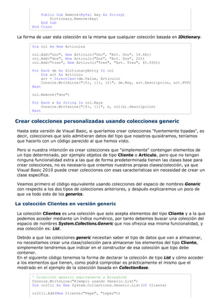 Public Sub Remove(ByVal key As String)
Dictionary.Remove(key)
End Sub
End Class
La forma de usar esta colección es la misma que cualquier colección basada en IDictionary.
Dim col As New Articulos
col.Add("uno", New Articulo("Uno", "Art. Uno", 10.6D))
col.Add("dos", New Articulo("Dos", "Art. Dos", 22))
col.Add("tres", New Articulo("Tres", "Art. Tres", 45.55D))
For Each de As DictionaryEntry In col
Dim art As Articulo
art = DirectCast(de.Value, Articulo)
Console.WriteLine("{0}, {1}, {2}", de.Key, art.Descripcion, art.PVP)
Next
col.Remove("dos")
For Each s As String In col.Keys
Console.WriteLine("{0}, {1}", s, col(s).Descripcion)
Next
Crear colecciones personalizadas usando colecciones generic
Hasta esta versión de Visual Basic, si queríamos crear colecciones "fuertemente tipadas", es
decir, colecciones que solo admitieran datos del tipo que nosotros quisiéramos, teníamos
que hacerlo con un código parecido al que hemos visto.
Pero si nuestra intención es crear colecciones que "simplemente" contengan elementos de
un tipo determinado, por ejemplo objetos de tipo Cliente o Articulo, pero que no tengan
ninguna funcionalidad extra a las que de forma predeterminada tienen las clases base para
crear colecciones, no es necesario que creemos nuestros propias clases/colección, ya que
Visual Basic 2010 puede crear colecciones con esas características sin necesidad de crear un
clase específica.
Veamos primero el código equivalente usando colecciones del espacio de nombres Generic
con respecto a los dos tipos de colecciones anteriores, y después explicaremos un poco de
que va todo esto de los generics.
La colección Clientes en versión generic
La colección Clientes es una colección que solo acepta elementos del tipo Cliente y a la que
podemos acceder mediante un índice numérico, por tanto debemos buscar una colección del
espacio de nombres System.Collections.Generic que nos ofrezca esa misma funcionalidad, y
esa colección es: List.
Debido a que las colecciones generic necesitan saber el tipo de datos que van a almacenar,
no necesitamos crear una clase/colección para almacenar los elementos del tipo Cliente,
simplemente tendremos que indicar en el constructor de esa colección que tipo debe
contener.
En el siguiente código tenemos la forma de declarar la colección de tipo List y cómo acceder
a los elementos que tienen, como podrá comprobar es prácticamente el mismo que el
mostrado en el ejemplo de la colección basada en CollectionBase.
' Colección generic equivalente a ArrayList
Console.WriteLine("Ejemplo usando Generic.List")
Dim colCli As New System.Collections.Generic.List(Of Cliente)
colCli.Add(New Cliente("Pepe", "López"))
 