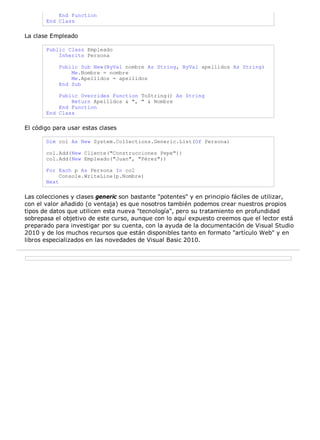 End Function
End Class
La clase Empleado
Public Class Empleado
Inherits Persona
Public Sub New(ByVal nombre As String, ByVal apellidos As String)
Me.Nombre = nombre
Me.Apellidos = apellidos
End Sub
Public Overrides Function ToString() As String
Return Apellidos & ", " & Nombre
End Function
End Class
El código para usar estas clases
Dim col As New System.Collections.Generic.List(Of Persona)
col.Add(New Cliente("Construcciones Pepe"))
col.Add(New Empleado("Juan", "Pérez"))
For Each p As Persona In col
Console.WriteLine(p.Nombre)
Next
Las colecciones y clases generic son bastante "potentes" y en principio fáciles de utilizar,
con el valor añadido (o ventaja) es que nosotros también podemos crear nuestros propios
tipos de datos que utilicen esta nueva "tecnología", pero su tratamiento en profundidad
sobrepasa el objetivo de este curso, aunque con lo aquí expuesto creemos que el lector está
preparado para investigar por su cuenta, con la ayuda de la documentación de Visual Studio
2010 y de los muchos recursos que están disponibles tanto en formato "artículo Web" y en
libros especializados en las novedades de Visual Basic 2010.
 