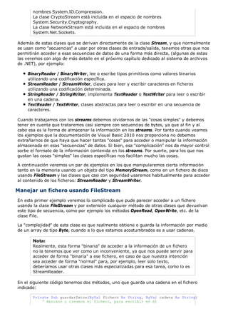 nombres System.IO.Compression.
La clase CryptoStream está incluida en el espacio de nombres
System.Security.Cryptography.
La clase NetworkStream está incluida en el espacio de nombres
System.Net.Sockets.
Además de estas clases que se derivan directamente de la clase Stream, y que normalmente
se usan como "secuencias" a usar por otras clases de entrada/salida, tenemos otras que nos
permitirán acceder a esas secuencias de datos de una forma más directa, (algunas de estas
las veremos con algo de más detalle en el próximo capítulo dedicado al sistema de archivos
de .NET), por ejemplo:
BinaryReader / BinaryWriter, lee o escribe tipos primitivos como valores binarios
utilizando una codificación específica.
StreamReader / StreamWriter, clases para leer y escribir caracteres en ficheros
utilizando una codificación determinada.
StringReader / StringWriter, implementa TextReader o TextWriter para leer o escribir
en una cadena.
TextReader / TextWriter, clases abstractas para leer o escribir en una secuencia de
caracteres.
Cuando trabajamos con los streams debemos olvidarnos de las "cosas simples" y debemos
tener en cuenta que trataremos casi siempre con secuencias de bytes, ya que al fin y al
cabo esa es la forma de almacenar la información en los streams. Por tanto cuando veamos
los ejemplos que la documentación de Visual Basic 2010 nos proporciona no debemos
extrañarnos de que haya que hacer tantas "cosas" para acceder o manipular la información
almacenada en esas "secuencias" de datos. Si bien, esa "complicación" nos da mayor control
sorbe el formato de la información contenida en los streams. Por suerte, para los que nos
gustan las cosas "simples" las clases específicas nos facilitan mucho las cosas.
A continuación veremos un par de ejemplos en los que manipularemos cierta información
tanto en la memoria usando un objeto del tipo MemoryStream, como en un fichero de disco
usando FileStream y las clases que casi con seguridad usaremos habitualmente para acceder
al contenido de los ficheros: StreamReader y StreamWriter.
Manejar un fichero usando FileStream
En este primer ejemplo veremos lo complicado que pude parecer acceder a un fichero
usando la clase FileStream y por extensión cualquier método de otras clases que devuelvan
este tipo de secuencia, como por ejemplo los métodos OpenRead, OpenWrite, etc. de la
clase File.
La "complejidad" de esta clase es que realmente obtiene o guarda la información por medio
de un array de tipo Byte, cuando a lo que estamos acostumbrados es a usar cadenas.
Nota:
Realmente, esta forma "binaria" de acceder a la información de un fichero
no la tenemos que ver como un inconveniente, ya que nos puede servir para
acceder de forma "binaria" a ese fichero, en caso de que nuestra intención
sea acceder de forma "normal" para, por ejemplo, leer solo texto,
deberíamos usar otras clases más especializadas para esa tarea, como lo es
StreamReader.
En el siguiente código tenemos dos métodos, uno que guarda una cadena en el fichero
indicado:
Private Sub guardarDatos(ByVal fichero As String, ByVal cadena As String)
' Abrimos o creamos el fichero, para escribir en él
 