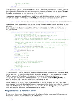 ' Cerramos el fichero
sw.Close()
End Sub
Como podemos apreciar, esta es una forma mucho más "compacta" que la anterior, ya que
solo tenemos que indicar en el constructor lo que queremos hacer y usar el método Write o
WriteLine para guardar lo que queramos en el fichero.
Para guardarlo usando la codificación predeterminada del Sistema Operativo en el que se
utilice la aplicación, (en Windows será ANSI), simplemente usamos este constructor:
Dim sw As New System.IO.StreamWriter(fichero, False, System.Text.Encoding.Default)
Para leer los datos podemos hacerlo de dos formas: línea a línea o todo el contenido de una
sola vez.
En el código siguiente se muestra línea a línea, y al final, (comentado), cómo hacerlo en
una sola pasada.
Private Function leerDatos(ByVal fichero As String) As String
' Abrimos el fichero para leer
' usando la codificación UTF-8 (la predeterminada de .NET)
Dim sr As New System.IO.StreamReader(fichero, True)
' si queremos usar la predeterminada de Windows
'Dim sr As New System.IO.StreamReader(fichero, System.Text.Encoding.Default)
' Podemos leer cada una de las líneas del fichero o todo el contenido
' Forma larga:
' si vamos a leer el fichero línea por línea, mejor usar un StringBuilder
Dim ret As New System.Text.StringBuilder
' recorremos el fichero hasta que no haya nada que leer
While sr.Peek <> -1
ret.Append(sr.ReadLine)
End While
' cerramos el fichero
sr.Close()
' devolvemos lo leído
Return ret.ToString
'
'' Forma corta:
'' leemos todo el contenido del fichero
'Dim ret As String = sr.ReadToEnd()
'' lo cerramos
'sr.Close()
'' devolvemos lo leído
'Return ret
End Function
Si nos decidimos a leer el contenido del fichero línea a línea, podemos usar el método Peek,
el cual devolverá el siguiente carácter del buffer del stream, o -1 si no hay nada que leer.
Peek no "consume" el carácter, simplemente comprueba si hay algo que leer.
Si hay algo que leer, leemos la línea completa y la añadimos al objeto StringBuilder, el
bucle se repetirá mientras haya información pendiente de leer.
Pero si optamos por la vía rápida, porque realmente no nos interese procesar cada línea,
podemos usar el método ReadToEnd, que en nuestro ejemplo, el valor devuelto será todo el
contenido del fichero, el cual asignamos a una variable de tipo String para usarla como
valor devuelto por la función, después de cerrar el fichero.
Asegurarnos que el fichero se cierra
Si queremos ahorrarnos el paso intermedio de asignar el valor en una variable y después
devolverlo, también podemos hacerlo de esta forma:
Try
 