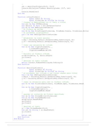 '
ret = descifrarFichero(fic1, fic3)
Console.WriteLine("Cadena desencriptada: {0}", ret)
'
Console.ReadLine()
End Sub
Function cifrarFichero( _
ByVal texto As String, _
ByVal ficSalida As String) As String
' Creamos un MemorySream con el texto a cifrar
Dim enc As New UTF8Encoding
Dim datos() As Byte = enc.GetBytes(texto)
Dim ms As New MemoryStream(datos)
' El fichero de salida
Dim fs As New FileStream(ficSalida, FileMode.Create, FileAccess.Write)
' El proveedor criptográfico
Dim r As New DESCryptoServiceProvider
'
' Establecer la clave secreta
r.Key = Encoding.Default.GetBytes(sKey.Substring(0, 8))
r.IV = Encoding.Default.GetBytes(sKey.Substring(0, 8))
'
' Crear una secuencia de cifrado
Dim cs As New CryptoStream(fs, _
r.CreateEncryptor(), _
CryptoStreamMode.Write)
'
' Escribir el fichero cifrado
cs.Write(datos, 0, datos.Length)
cs.Close()
'
' devolver el texto cifrado
Return Convert.ToBase64String(ms.ToArray())
End Function
Function descifrarFichero( _
ByVal fichero As String, _
ByVal ficSalida As String) As String
' el proveedor del cifrado y las claves usadas para cifrar
Dim r As New DESCryptoServiceProvider
r.Key() = Encoding.Default.GetBytes(sKey.Substring(0, 8))
r.IV = Encoding.Default.GetBytes(sKey.Substring(0, 8))
'
' crear la secuencia para leer el fichero cifrado
Dim fs As New FileStream(fichero, FileMode.Open, FileAccess.Read)
'
Dim cs As New CryptoStream(fs, _
r.CreateDecryptor(), _
CryptoStreamMode.Read)
'
' guardar el contenido de fichero descifrado
Dim sw As New StreamWriter(ficSalida)
Dim sr As New StreamReader(cs)
sw.Write(sr.ReadToEnd)
sw.Flush()
sw.Close()
'
' devolver el texto
sr = New StreamReader(fic3)
Dim ret As String = sr.ReadToEnd()
sr.Close()
'
Return ret
End Function
End Module
 