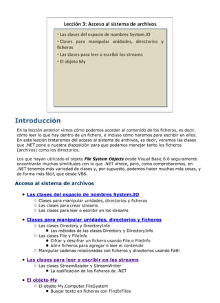 En la lección anterior vimos cómo podemos acceder al contenido de los ficheros, es decir,
cómo leer lo que hay dentro de un fichero, e incluso cómo haremos para escribir en ellos.
En esta lección trataremos del acceso al sistema de archivos, es decir, veremos las clases
que .NET pone a nuestra disposición para que podamos manejar tanto los ficheros
(archivos) como los directorios.
Los que hayan utilizado el objeto File System Objects desde Visual Basic 6.0 seguramente
encontrarán muchas similitudes con lo que .NET ofrece, pero, como comprobaremos, en
.NET tenemos más variedad de clases y, por supuesto, podemos hacer muchas más cosas, y
de forma más fácil, que desde VB6.
Acceso al sistema de archivos
Las clases del espacio de nombres System.IO
Clases para manipular unidades, directorios y ficheros
Las clases para crear streams
Las clases para leer o escribir en los streams
Clases para manipular unidades, directorios y ficheros
Las clases Directory y DirectoryInfo
Los métodos de las clases Directory y DirectoryInfo
Las clases File y FileInfo
Cifrar y descifrar un fichero usando File o FileInfo
Abrir ficheros para agregar o leer el contenido
Manipular cadenas relacionadas con ficheros y directorios usando Path
Las clases para leer o escribir en los streams
Las clases StreamReader y StreamWriter
La codificación de los ficheros de .NET
El objeto My
El objeto My.Computer.FileSystem
Buscar texto en ficheros con FindInFiles
 