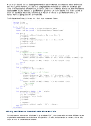 Al igual que ocurre con las clases para manejar los directorios, tenemos dos clases diferentes
para manejar los ficheros, una de ellas (File) todos los métodos que tiene son estáticos, por
tanto podemos usarlos directamente, sin crear una nueva instancia de la clase. Por otro lado la
clase FileInfo es una clase de la que tenemos que crear un nuevo objeto para poder usarla, al
crear ese objeto (o instancia), tenemos que indicar el fichero al que hará referencia, ese
fichero no tiene porqué existir previamente.
En el siguiente código podemos ver cómo usar estas dos clases.
Imports System
Imports System.IO
Module Module1
Const fic1 As String = "E:PruebasPrueba.txt"
Const fic2 As String = "E:PruebasSubDirPrueba3.txt"
Sub Main()
Console.WriteLine("Ejemplo de la clase File:")
claseFile()
Console.WriteLine()
Console.WriteLine("Ejemplo de la clase FileInfo:")
claseFileInfo()
Console.WriteLine()
'
Console.ReadLine()
End Sub
Sub claseFile()
' comprobar si el fichero existe
If File.Exists(fic1) Then
Console.WriteLine("El fichero '{0}' SI existe", fic1)
Console.WriteLine("Fecha creación: {0}", File.GetCreationTime(fic1))
Else
Console.WriteLine("El fichero '{0}' NO existe", fic1)
End If
End Sub
Sub claseFileInfo()
Dim fi As New FileInfo(fic2)
'
' Comprobar si existe el fichero:
If fi.Exists Then
Console.WriteLine("El fichero '{0}' SI existe", fic2)
Console.WriteLine("Fecha creación: {0}", fi.CreationTime)
agregarTexto(fi)
Else
Console.WriteLine("El fichero '{0}' NO existe", fic2)
' lo creamos
fi.Create()
End If
End Sub
Sub agregarTexto(ByVal fi As FileInfo)
Dim fs As StreamWriter
fs = fi.CreateText
fs.WriteLine("Hola, Mundo")
fs.Flush()
fs.Close()
'
fi.Refresh()
Console.WriteLine("Tamaño : {0}", fi.Length)
End Sub
End Module
Cifrar y descifrar un fichero usando File o FileInfo
En los sistemas operativos Windows XP y Windows 2003, al mostrar el cuadro de diálogo de las
propiedades avanzadas de un fichero, nos permite cifrarlo, de forma que el usuario actual sólo
tenga acceso al contenido del mismo.
 