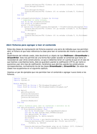 Console.WriteLine("El fichero {0} ya estaba cifrado.", fichero)
File.Decrypt(fichero)
Else
File.Encrypt(fichero)
Console.WriteLine("El fichero {0} no estaba cifrado.", fichero)
End If
End Sub
Sub cifradoFileInfo(ByVal fichero As String)
' comprobar si está cifrado,
Dim fi As New FileInfo(fichero)
Dim atrib As FileAttributes
atrib = fi.Attributes
If (atrib And FileAttributes.Encrypted) = FileAttributes.Encrypted Then
Console.WriteLine("El fichero {0} ya estaba cifrado.", fi.FullName)
fi.Decrypt()
Else
fi.Encrypt()
Console.WriteLine("El fichero {0} no estaba cifrado.", fi.FullName)
End If
End Sub
End Module
Abrir ficheros para agregar o leer el contenido
Estas dos clases de manipulación de ficheros exponen una serie de métodos que nos permiten
abrir el fichero al que hace referencia la clase para leer el contenido del mismo o para escribir
en él.
Dependiendo del método usado, éste devolverá un objeto de tipo FileStream o StreamReader o
StreamWriter. Esto nos permite de una forma fácil poder acceder al contenido que tiene sin
necesidad de usar otros constructores. Lo que si debemos tener en cuenta es que en el caso de
que leamos o escribamos texto, éste se guardará usando la codificación UTF-8, por tanto si
queremos usar otro tipo de codificación, tendremos que abrirlos usando los constructores
correspondientes, normalmente los de las clases StreamReader y StreamWriter. De estas dos
clases nos ocuparemos en el siguiente capítulo.
Veamos un par de ejemplos que nos permitan leer el contenido o agregar nuevo texto a los
ficheros.
Imports System
Imports System.IO
Module Module1
Const fic3 As String = "E:PruebasPrueba4.txt"
Const fic4 As String = "E:PruebasSubDirPrueba4.txt"
Sub Main()
abrirFile(fic3)
Console.WriteLine()
abrirFileInfo(fic4)
Console.WriteLine()
'
Console.ReadLine()
End Sub
' Abrir ficheros para leer el contenido o escribir en él
Sub abrirFile(ByVal fichero As String)
If File.Exists(fichero) Then
Dim fs As FileStream = File.OpenRead(fichero)
Dim enc As New System.Text.UTF8Encoding()
Dim datos(1024) As Byte
fs.Read(datos, 0, datos.Length)
fs.Close()
Dim s As String = enc.GetString(datos, 0, datos.Length)
Console.WriteLine("El contenido de: {0}{2} es:{2}{1}", _
fichero, s, vbCrLf)
Else
Console.WriteLine("Guardando algo en el fichero {0}", fichero)
Dim fs As FileStream = File.OpenWrite(fichero)
 
