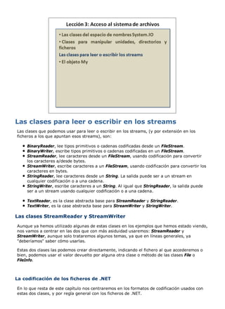 Las clases que podemos usar para leer o escribir en los streams, (y por extensión en los
ficheros a los que apuntan esos streams), son:
BinaryReader, lee tipos primitivos o cadenas codificadas desde un FileStream.
BinaryWriter, escribe tipos primitivos o cadenas codificadas en un FileStream.
StreamReader, lee caracteres desde un FileStream, usando codificación para convertir
los caracteres a/desde bytes.
StreamWriter, escribe caracteres a un FileStream, usando codificación para convertir los
caracteres en bytes.
StringReader, lee caracteres desde un String. La salida puede ser a un stream en
cualquier codificación o a una cadena.
StringWriter, escribe caracteres a un String. Al igual que StringReader, la salida puede
ser a un stream usando cualquier codificación o a una cadena.
TextReader, es la clase abstracta base para StreamReader y StringReader.
TextWriter, es la case abstracta base para StreamWriter y StringWriter.
Las clases StreamReader y StreamWriter
Aunque ya hemos utilizado algunas de estas clases en los ejemplos que hemos estado viendo,
nos vamos a centrar en las dos que con más asiduidad usaremos: StreamReader y
StreamWriter, aunque solo trataremos algunos temas, ya que en líneas generales, ya
"deberíamos" saber cómo usarlas.
Estas dos clases las podemos crear directamente, indicando el fichero al que accederemos o
bien, podemos usar el valor devuelto por alguna otra clase o método de las clases File o
FileInfo.
La codificación de los ficheros de .NET
En lo que resta de este capítulo nos centraremos en los formatos de codificación usados con
estas dos clases, y por regla general con los ficheros de .NET.
 