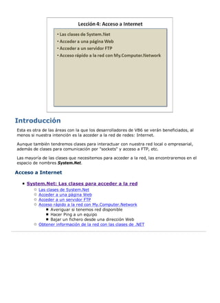 Esta es otra de las áreas con la que los desarrolladores de VB6 se verán beneficiados, al
menos si nuestra intención es la acceder a la red de redes: Internet.
Aunque también tendremos clases para interactuar con nuestra red local o empresarial,
además de clases para comunicación por "sockets" y acceso a FTP, etc.
Las mayoría de las clases que necesitemos para acceder a la red, las encontraremos en el
espacio de nombres System.Net.
Acceso a Internet
System.Net: Las clases para acceder a la red
Las clases de System.Net
Acceder a una página Web
Acceder a un servidor FTP
Acceso rápido a la red con My.Computer.Network
Averiguar si tenemos red disponible
Hacer Ping a un equipo
Bajar un fichero desde una dirección Web
Obtener información de la red con las clases de .NET
 