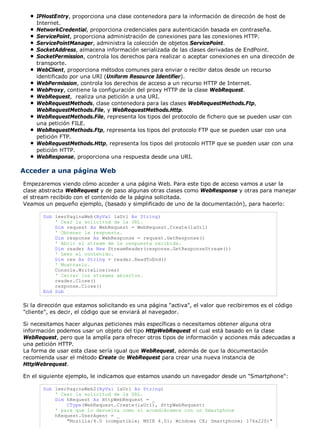 IPHostEntry, proporciona una clase contenedora para la información de dirección de host de
Internet.
NetworkCredential, proporciona credenciales para autenticación basada en contraseña.
ServicePoint, proporciona administración de conexiones para las conexiones HTTP.
ServicePointManager, administra la colección de objetos ServicePoint.
SocketAddress, almacena información serializada de las clases derivadas de EndPoint.
SocketPermission, controla los derechos para realizar o aceptar conexiones en una dirección de
transporte.
WebClient, proporciona métodos comunes para enviar o recibir datos desde un recurso
identificado por una URI (Uniform Resource Identifier).
WebPermission, controla los derechos de acceso a un recurso HTTP de Internet.
WebProxy, contiene la configuración del proxy HTTP de la clase WebRequest.
WebRequest, realiza una petición a una URI.
WebRequestMethods, clase contenedora para las clases WebRequestMethods.Ftp,
WebRequestMethods.File, y WebRequestMethods.Http.
WebRequestMethods.File, representa los tipos del protocolo de fichero que se pueden usar con
una petición FILE.
WebRequestMethods.Ftp, representa los tipos del protocolo FTP que se pueden usar con una
petición FTP.
WebRequestMethods.Http, representa los tipos del protocolo HTTP que se pueden usar con una
petición HTTP.
WebResponse, proporciona una respuesta desde una URI.
Acceder a una página Web
Empezaremos viendo cómo acceder a una página Web. Para este tipo de acceso vamos a usar la
clase abstracta WebRequest y de paso algunas otras clases como WebResponse y otras para manejar
el stream recibido con el contenido de la página solicitada.
Veamos un pequeño ejemplo, (basado y simplificado de uno de la documentación), para hacerlo:
Sub leerPaginaWeb(ByVal laUrl As String)
' Cear la solicitud de la URL.
Dim request As WebRequest = WebRequest.Create(laUrl)
' Obtener la respuesta.
Dim response As WebResponse = request.GetResponse()
' Abrir el stream de la respuesta recibida.
Dim reader As New StreamReader(response.GetResponseStream())
' Leer el contenido.
Dim res As String = reader.ReadToEnd()
' Mostrarlo.
Console.WriteLine(res)
' Cerrar los streams abiertos.
reader.Close()
response.Close()
End Sub
Si la dirección que estamos solicitando es una página "activa", el valor que recibiremos es el código
"cliente", es decir, el código que se enviará al navegador.
Si necesitamos hacer algunas peticiones más específicas o necesitamos obtener alguna otra
información podemos usar un objeto del tipo HttpWebRequest el cual está basado en la clase
WebRequest, pero que la amplía para ofrecer otros tipos de información y acciones más adecuadas a
una petición HTTP.
La forma de usar esta clase sería igual que WebRequest, además de que la documentación
recomienda usar el método Create de WebRequest para crear una nueva instancia de
HttpWebrequest.
En el siguiente ejemplo, le indicamos que estamos usando un navegador desde un "Smartphone":
Sub leerPaginaWeb2(ByVal laUrl As String)
' Cear la solicitud de la URL.
Dim hRequest As HttpWebRequest = _
CType(WebRequest.Create(laUrl), HttpWebRequest)
' para que lo devuelva como si accediéramos con un Smartphone
hRequest.UserAgent = _
"Mozilla/4.0 (compatible; MSIE 4.01; Windows CE; Smartphone; 176x220)"
 