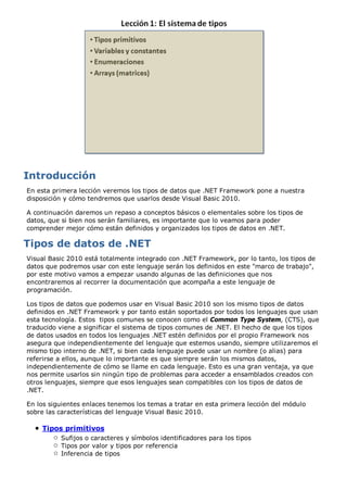 En esta primera lección veremos los tipos de datos que .NET Framework pone a nuestra
disposición y cómo tendremos que usarlos desde Visual Basic 2010.
A continuación daremos un repaso a conceptos básicos o elementales sobre los tipos de
datos, que si bien nos serán familiares, es importante que lo veamos para poder
comprender mejor cómo están definidos y organizados los tipos de datos en .NET.
Visual Basic 2010 está totalmente integrado con .NET Framework, por lo tanto, los tipos de
datos que podremos usar con este lenguaje serán los definidos en este "marco de trabajo",
por este motivo vamos a empezar usando algunas de las definiciones que nos
encontraremos al recorrer la documentación que acompaña a este lenguaje de
programación.
Los tipos de datos que podemos usar en Visual Basic 2010 son los mismo tipos de datos
definidos en .NET Framework y por tanto están soportados por todos los lenguajes que usan
esta tecnología. Estos tipos comunes se conocen como el Common Type System, (CTS), que
traducido viene a significar el sistema de tipos comunes de .NET. El hecho de que los tipos
de datos usados en todos los lenguajes .NET estén definidos por el propio Framework nos
asegura que independientemente del lenguaje que estemos usando, siempre utilizaremos el
mismo tipo interno de .NET, si bien cada lenguaje puede usar un nombre (o alias) para
referirse a ellos, aunque lo importante es que siempre serán los mismos datos,
independientemente de cómo se llame en cada lenguaje. Esto es una gran ventaja, ya que
nos permite usarlos sin ningún tipo de problemas para acceder a ensamblados creados con
otros lenguajes, siempre que esos lenguajes sean compatibles con los tipos de datos de
.NET.
En los siguientes enlaces tenemos los temas a tratar en esta primera lección del módulo
sobre las características del lenguaje Visual Basic 2010.
Tipos primitivos
Sufijos o caracteres y símbolos identificadores para los tipos
Tipos por valor y tipos por referencia
Inferencia de tipos
 